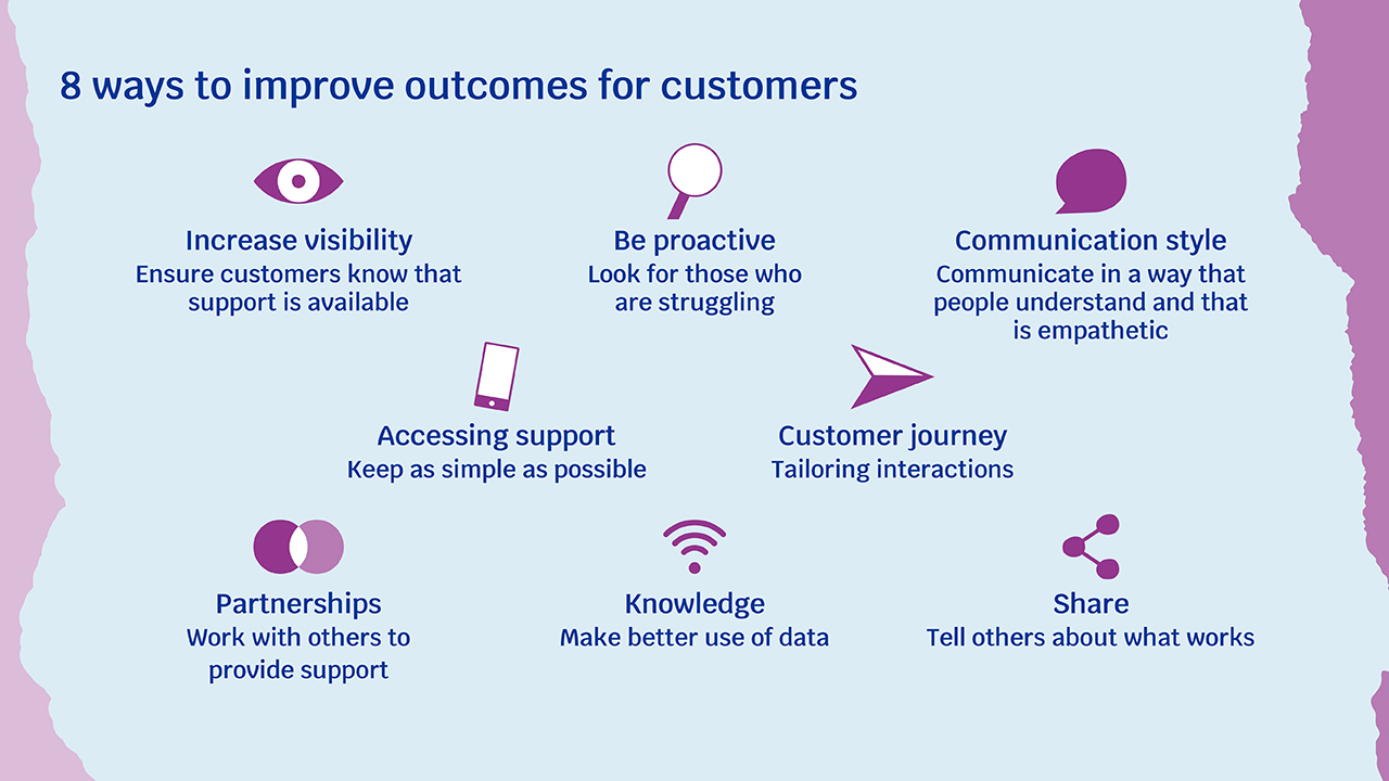 8 ways to improve outcomes for customers taken from the report. Increase visibility; be proactive; communication style; accessing support; customer journey; partnerships - work with others to provide support; knowledge - make better use of data; share and tell others about what works.